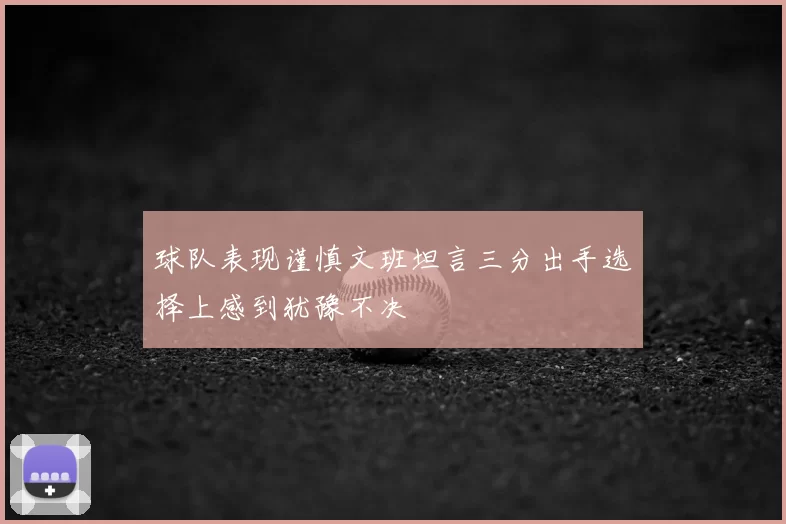 球队表现谨慎文班坦言三分出手选择上感到犹豫不决