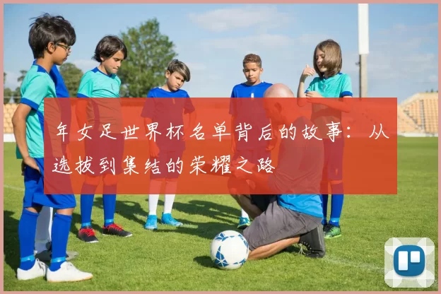 年女足世界杯名单背后的故事:从选拔到集结的荣耀之路