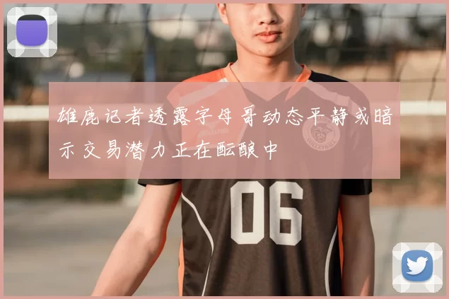 雄鹿记者透露字母哥动态平静或暗示交易潜力正在酝酿中