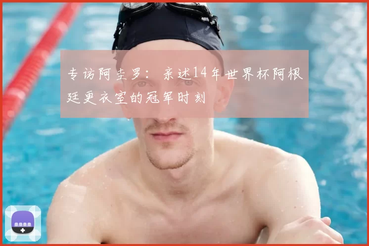 专访阿圭罗：亲述14年世界杯阿根廷更衣室的冠军时刻