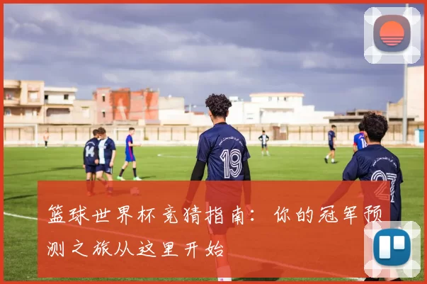 篮球世界杯竞猜指南:你的冠军预测之旅从这里开始