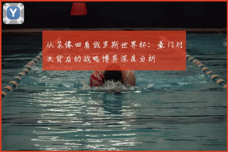 从录像回看俄罗斯世界杯:豪门对决背后的战略博弈深度分析