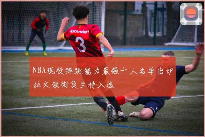 NBA现役弹跳能力最强十人名单出炉拉文领衔莫兰特入选