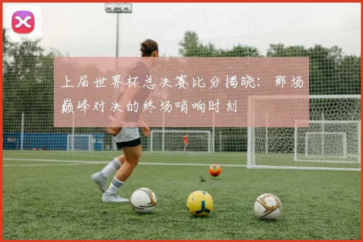 上届世界杯总决赛比分揭晓：那场巅峰对决的终场哨响时刻