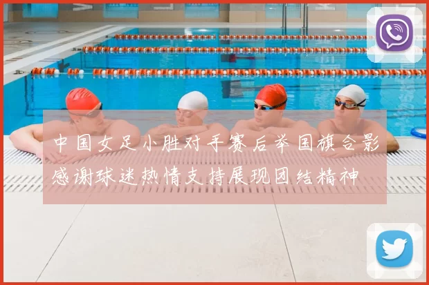 中国女足小胜对手赛后举国旗合影感谢球迷热情支持展现团结精神