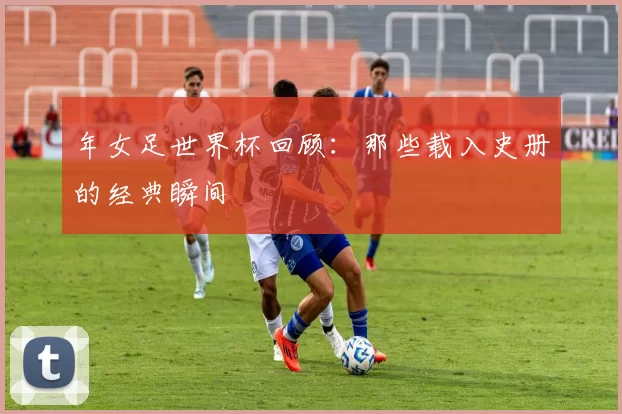 年女足世界杯回顾:那些载入史册的经典瞬间