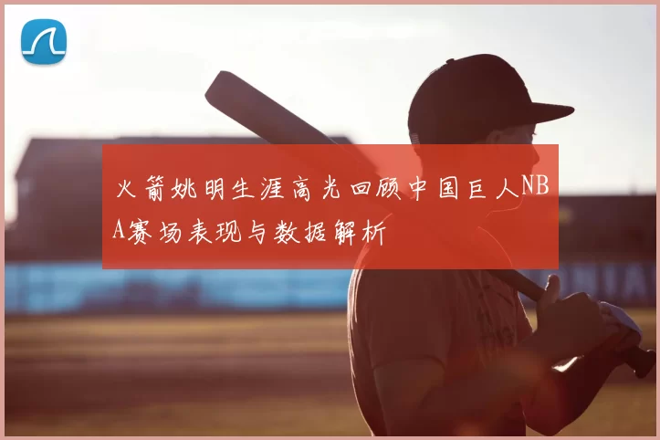 火箭姚明生涯高光回顾中国巨人NBA赛场表现与数据解析