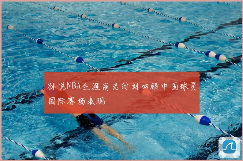 孙悦NBA生涯高光时刻回顾中国球员国际赛场表现