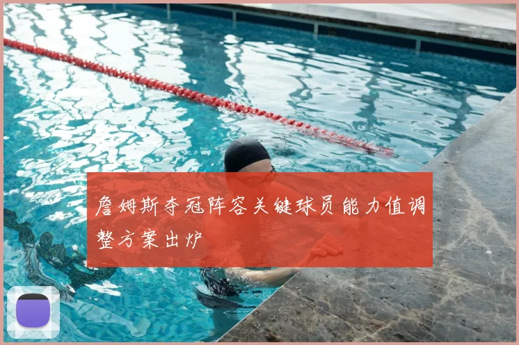 詹姆斯夺冠阵容关键球员能力值调整方案出炉