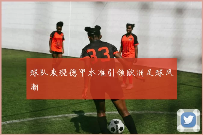 球队表现德甲水准引领欧洲足球风潮
