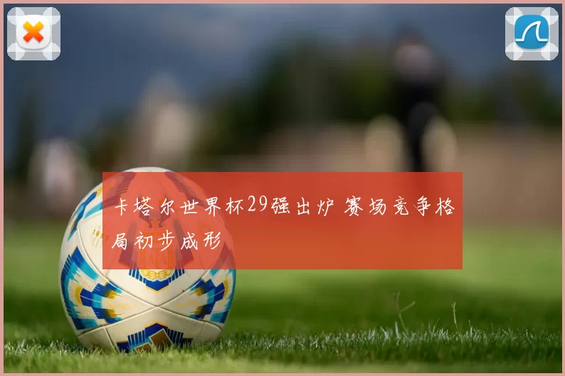 卡塔尔世界杯29强出炉 赛场竞争格局初步成形
