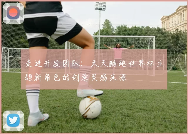 走进开发团队：天天酷跑世界杯主题新角色的创意灵感来源