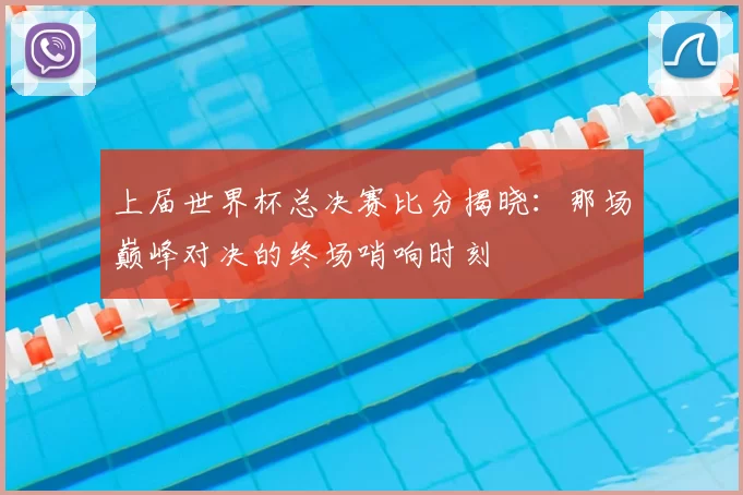 上届世界杯总决赛比分揭晓：那场巅峰对决的终场哨响时刻