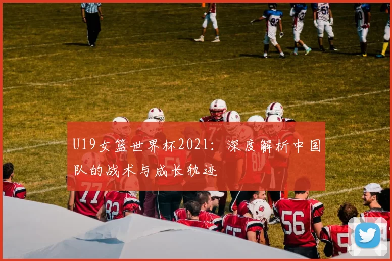 U19女篮世界杯2021:深度解析中国队的战术与成长轨迹