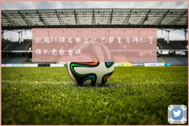 欧冠16强名单出炉 巴萨皇马拜仁等强队悉数晋级