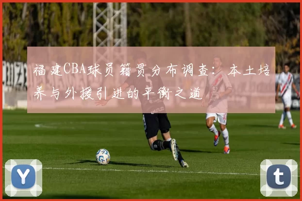 福建CBA球员籍贯分布调查：本土培养与外援引进的平衡之道
