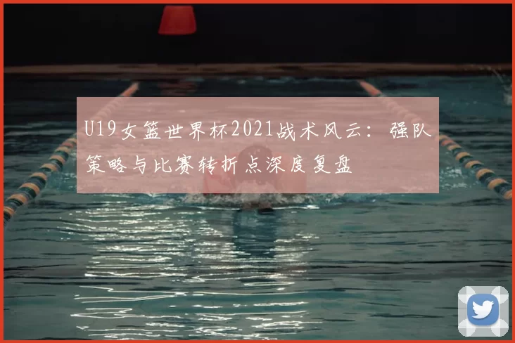 U19女篮世界杯2021战术风云：强队策略与比赛转折点深度复盘