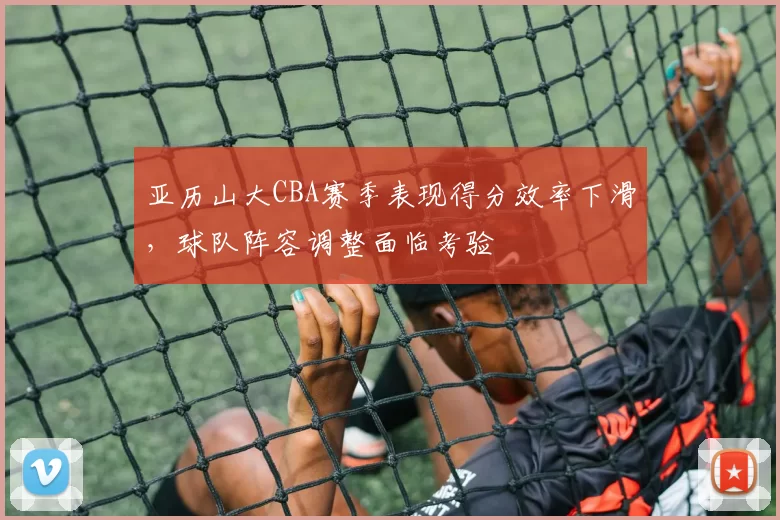 亚历山大CBA赛季表现得分效率下滑，球队阵容调整面临考验