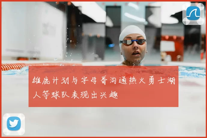 雄鹿计划与字母哥沟通热火勇士湖人等球队表现出兴趣