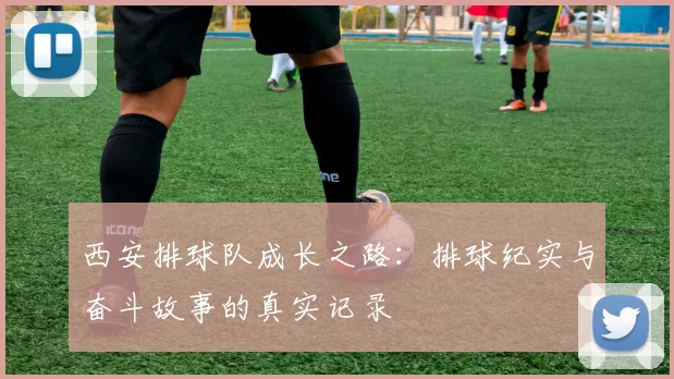 西安排球队成长之路:排球纪实与奋斗故事的真实记录