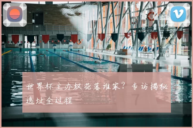 世界杯主办权花落谁家？专访揭秘选址全过程