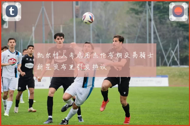 凯尔特人考虑用杰伦布朗交易骑士新星莫布里引发热议