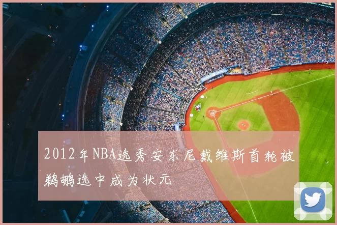 2012年NBA选秀安东尼戴维斯首轮被鹈鹕选中成为状元