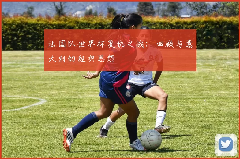 法国队世界杯复仇之战:回顾与意大利的经典恩怨