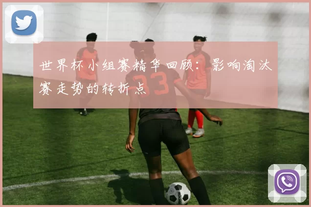 世界杯小组赛精华回顾：影响淘汰赛走势的转折点