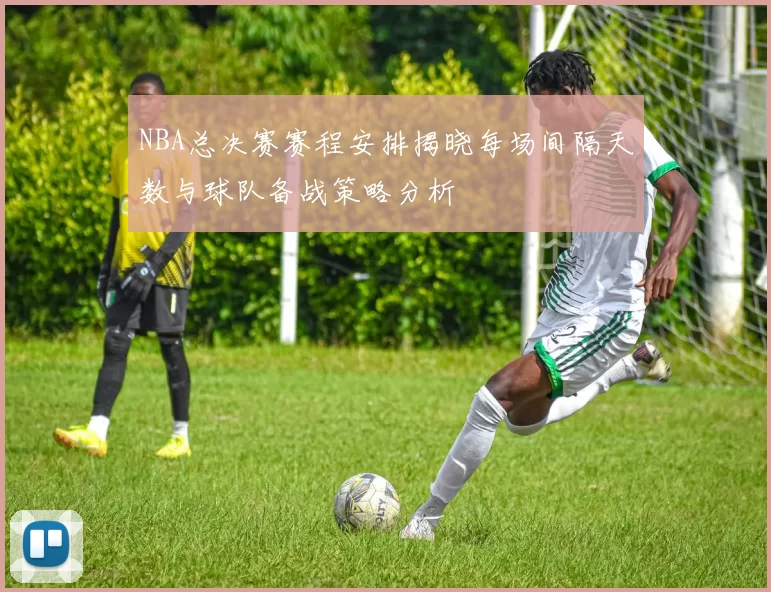 NBA总决赛赛程安排揭晓每场间隔天数与球队备战策略分析