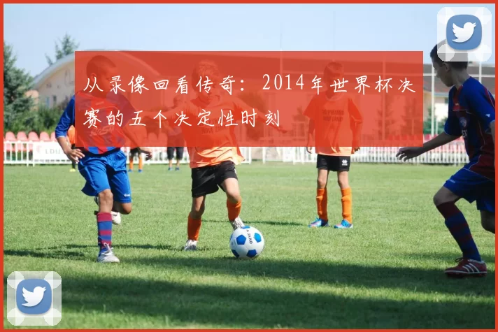 从录像回看传奇：2014年世界杯决赛的五个决定性时刻