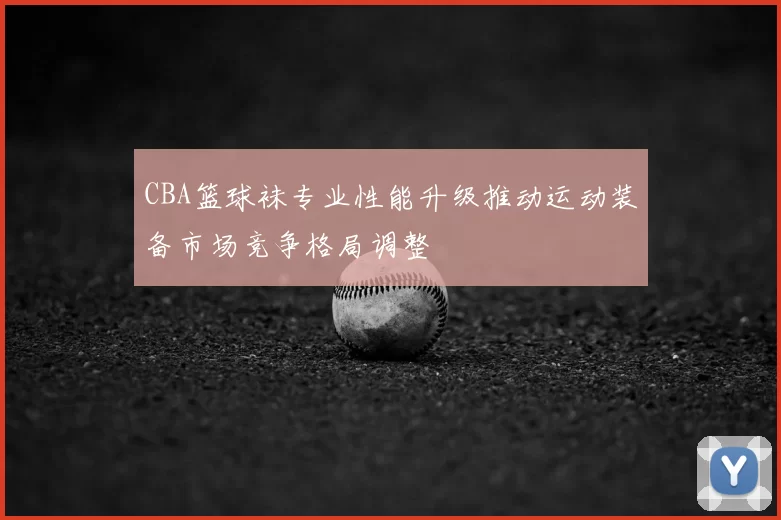 CBA篮球袜专业性能升级推动运动装备市场竞争格局调整