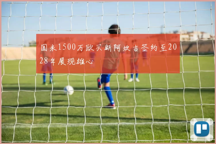 国米1500万欧买断阿坎吉签约至2028年展现雄心