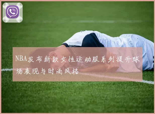 NBA发布新款女性运动服系列提升球场表现与时尚风格