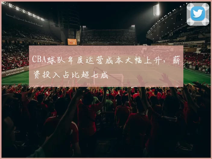CBA球队年度运营成本大幅上升，薪资投入占比超七成