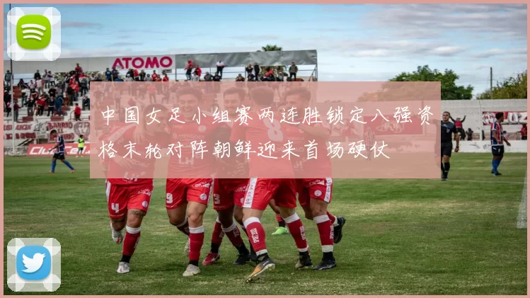 中国女足小组赛两连胜锁定八强资格末轮对阵朝鲜迎来首场硬仗