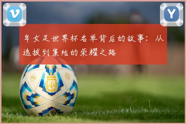 年女足世界杯名单背后的故事:从选拔到集结的荣耀之路