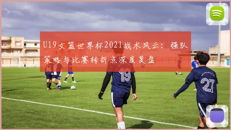 U19女篮世界杯2021战术风云：强队策略与比赛转折点深度复盘