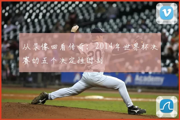 从录像回看传奇：2014年世界杯决赛的五个决定性时刻