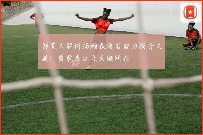 郭昊文解析杨瀚森语言能力提升之道:勇敢表达是关键所在