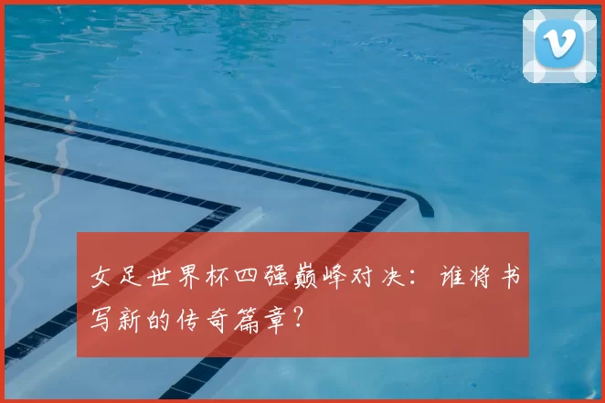 女足世界杯四强巅峰对决:谁将书写新的传奇篇章?