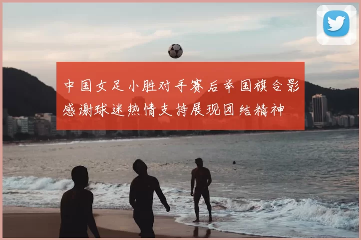 中国女足小胜对手赛后举国旗合影感谢球迷热情支持展现团结精神
