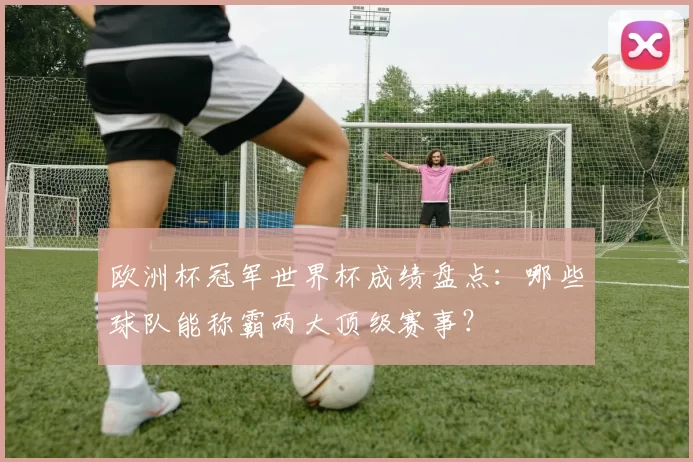 欧洲杯冠军世界杯成绩盘点：哪些球队能称霸两大顶级赛事？