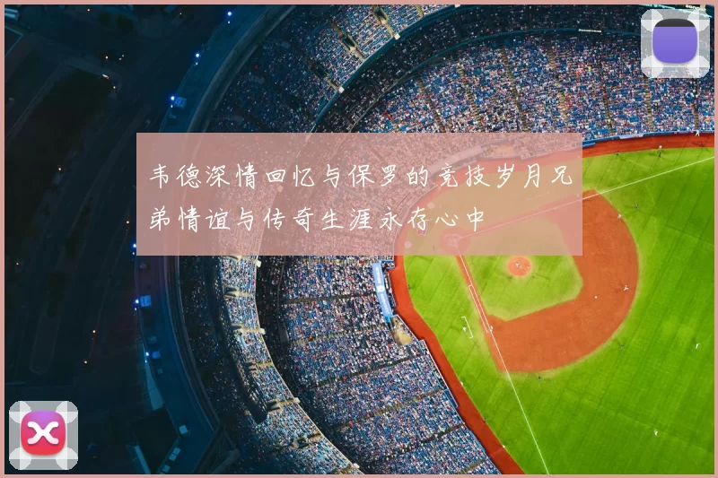 韦德深情回忆与保罗的竞技岁月兄弟情谊与传奇生涯永存心中