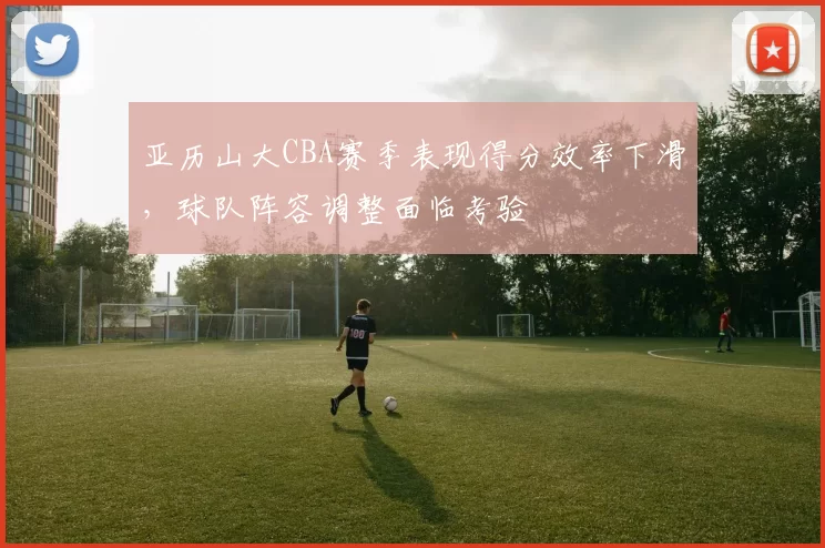 亚历山大CBA赛季表现得分效率下滑，球队阵容调整面临考验