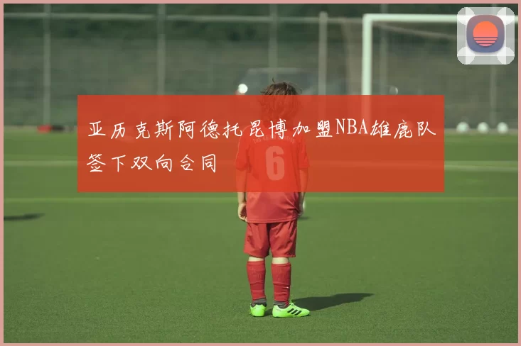 亚历克斯阿德托昆博加盟NBA雄鹿队签下双向合同