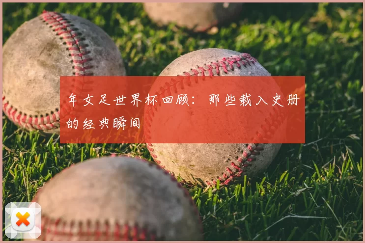年女足世界杯回顾：那些载入史册的经典瞬间