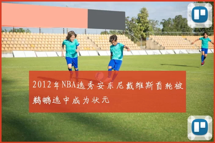 2012年NBA选秀安东尼戴维斯首轮被鹈鹕选中成为状元