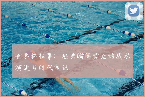 世界杯往事:经典瞬间背后的战术演进与时代印记