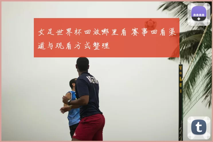 女足世界杯回放哪里看 赛事回看渠道与观看方式整理